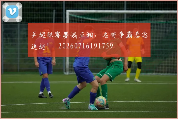 乒超联赛鏖战正酣,名将争霸悬念迭起!_20260716191759
