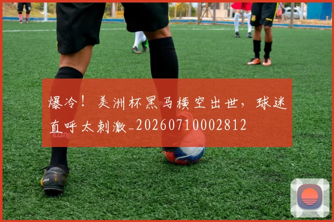 爆冷!美洲杯黑马横空出世,球迷直呼太刺激_20260710002812