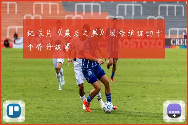 纪录片《最后之舞》没告诉你的十个乔丹故事