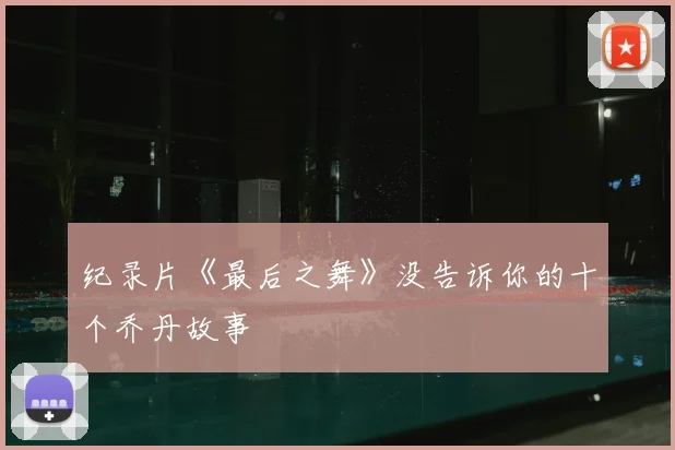 纪录片《最后之舞》没告诉你的十个乔丹故事