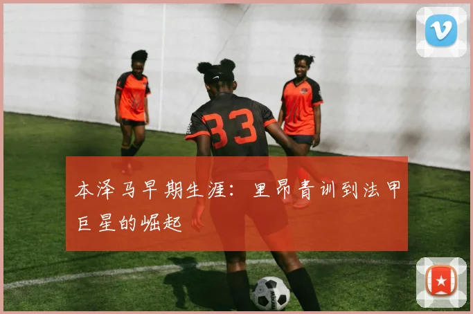本泽马早期生涯:里昂青训到法甲巨星的崛起