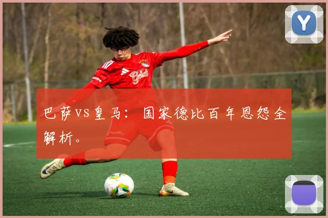 巴萨vs皇马:国家德比百年恩怨全解析。