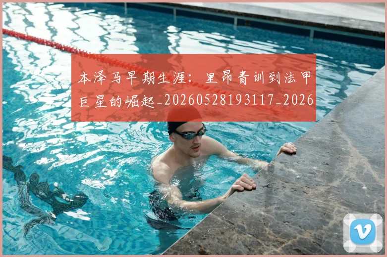 本泽马早期生涯:里昂青训到法甲巨星的崛起_20260528193117_20260707021854