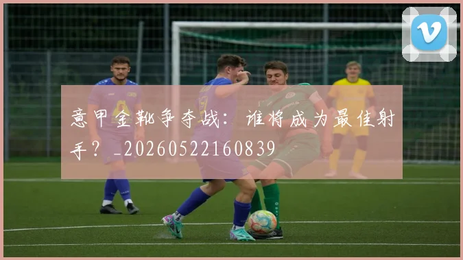 意甲金靴争夺战:谁将成为最佳射手?_20260522160839