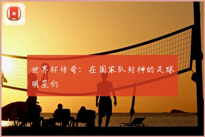 世界杯传奇：在国家队封神的足球明星们
