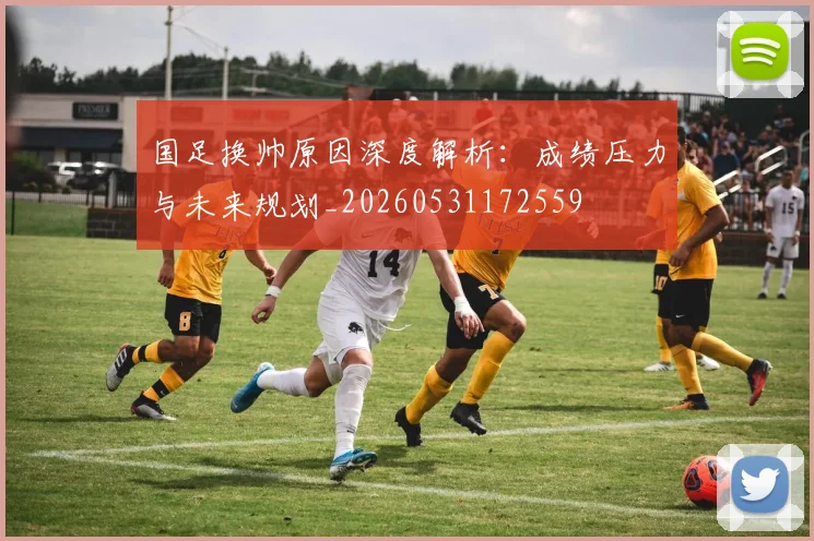 国足换帅原因深度解析:成绩压力与未来规划_20260531172559