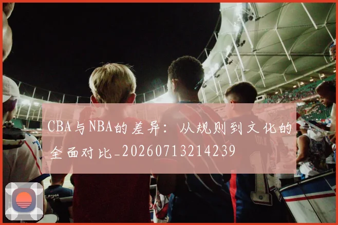 CBA与NBA的差异：从规则到文化的全面对比_20260713214239