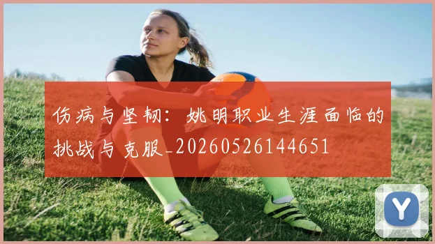 伤病与坚韧:姚明职业生涯面临的挑战与克服_20260526144651