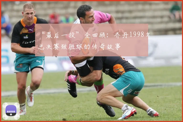 “最后一投”全回顾:乔丹1998年总决赛致胜球的传奇故事