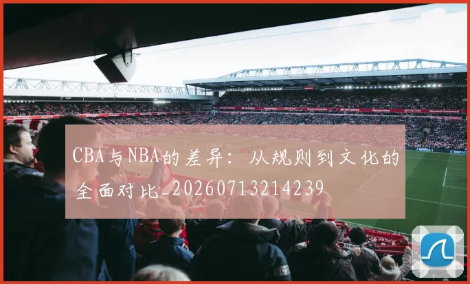 CBA与NBA的差异：从规则到文化的全面对比_20260713214239