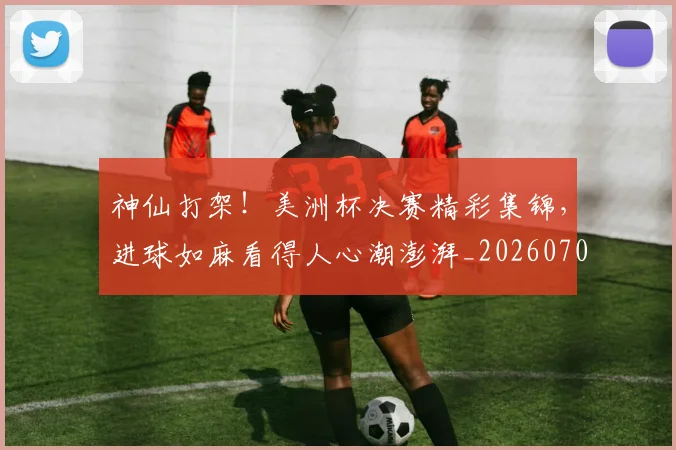 神仙打架!美洲杯决赛精彩集锦,进球如麻看得人心潮澎湃_20260708194816