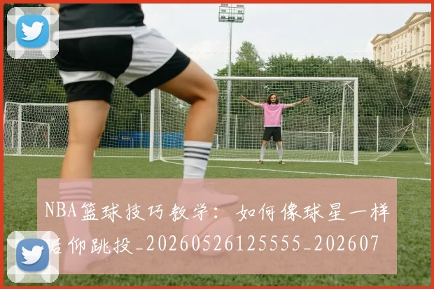 NBA篮球技巧教学:如何像球星一样后仰跳投_20260526125555_20260702195356_20260714214405