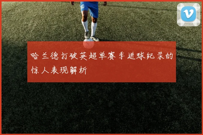 哈兰德打破英超单赛季进球纪录的惊人表现解析