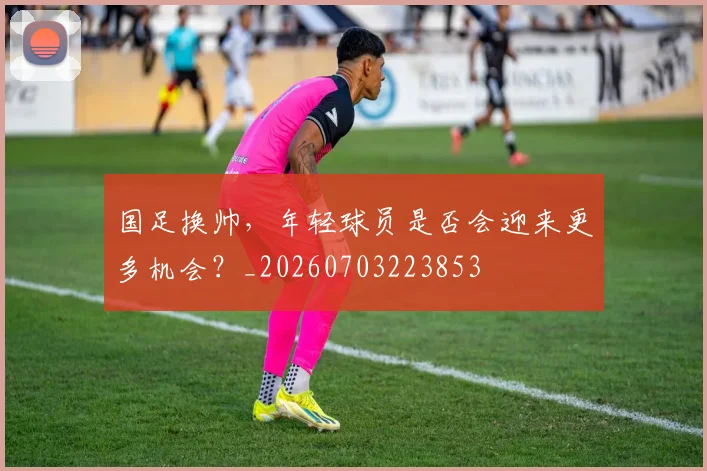 国足换帅,年轻球员是否会迎来更多机会?_20260703223853