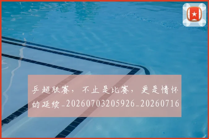乒超联赛，不止是比赛，更是情怀的延续_20260703205926_20260716191801