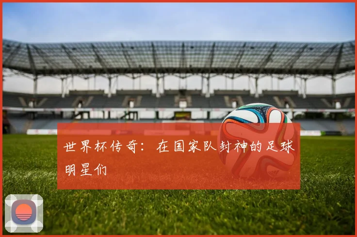 世界杯传奇：在国家队封神的足球明星们