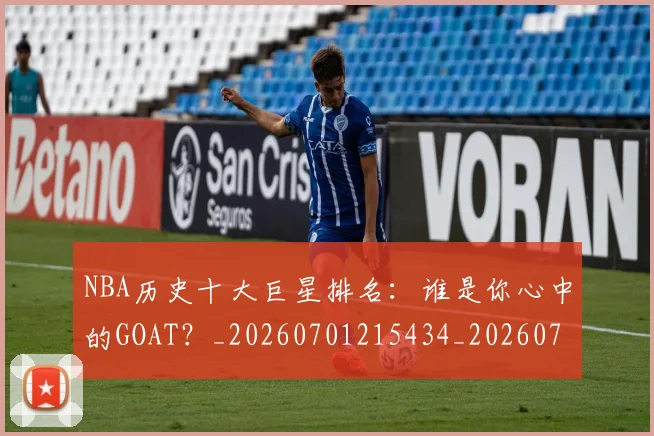NBA历史十大巨星排名：谁是你心中的GOAT？_20260701215434_20260715181859
