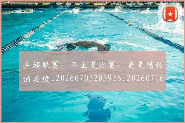 乒超联赛，不止是比赛，更是情怀的延续_20260703205926_20260716191801