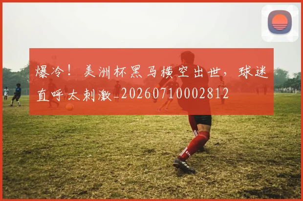爆冷!美洲杯黑马横空出世,球迷直呼太刺激_20260710002812