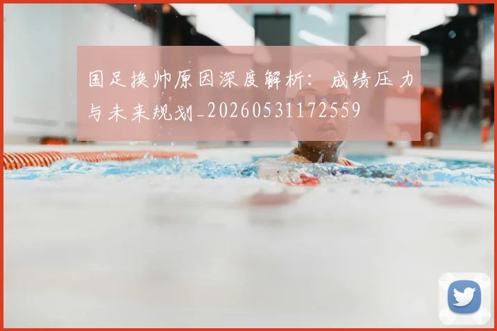 国足换帅原因深度解析:成绩压力与未来规划_20260531172559