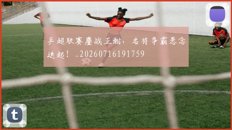 乒超联赛鏖战正酣,名将争霸悬念迭起!_20260716191759