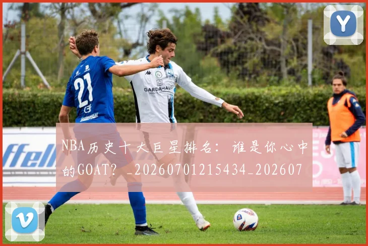 NBA历史十大巨星排名：谁是你心中的GOAT？_20260701215434_20260715181859