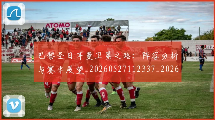 巴黎圣日耳曼卫冕之路:阵容分析与赛季展望_20260527112337_20260704170959