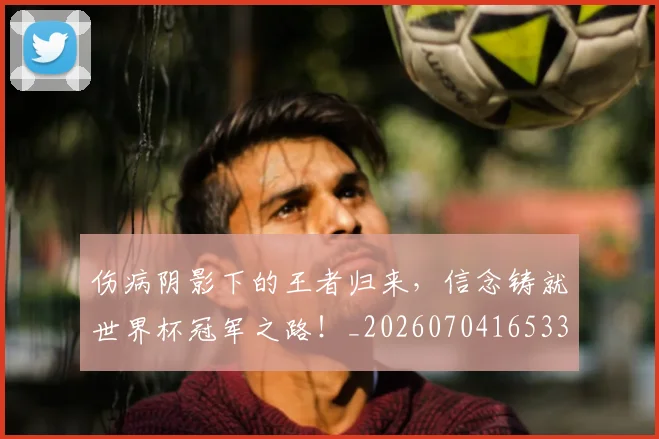 伤病阴影下的王者归来,信念铸就世界杯冠军之路!_20260704165334